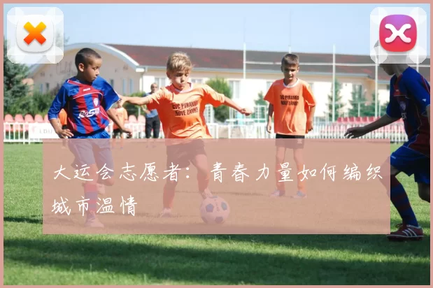 大运会志愿者：青春力量如何编织城市温情