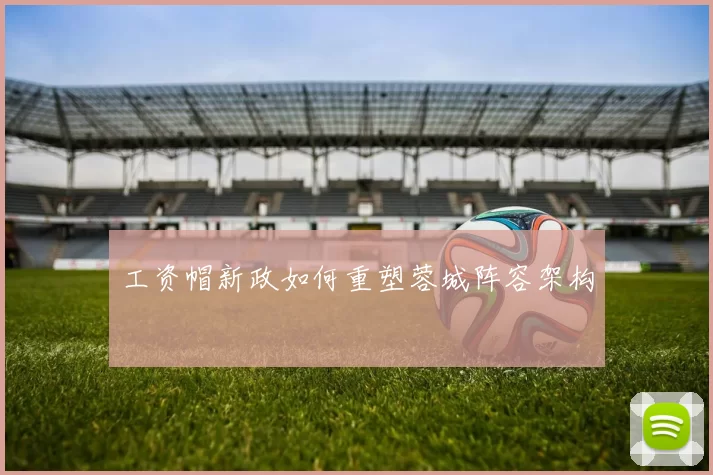 工资帽新政如何重塑蓉城阵容架构