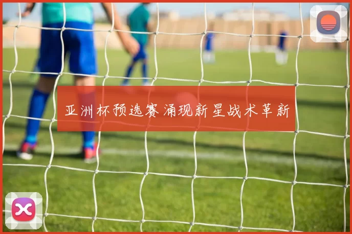 亚洲杯预选赛涌现新星战术革新