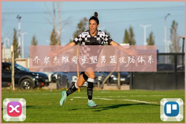乔尔杰维奇重塑男篮攻防体系