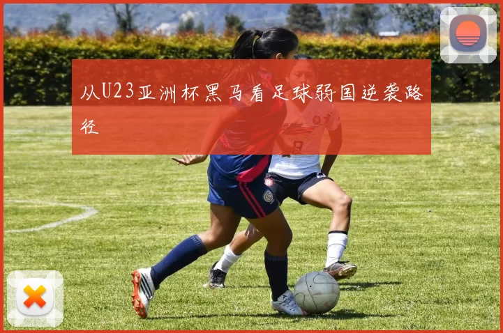 从U23亚洲杯黑马看足球弱国逆袭路径