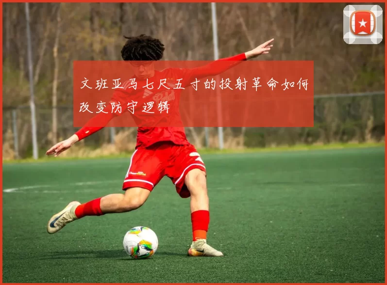 文班亚马七尺五寸的投射革命如何改变防守逻辑